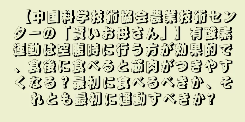 【中国科学技術協会農業技術センターの「賢いお母さん」】有酸素運動は空腹時に行う方が効果的で、食後に食べると筋肉がつきやすくなる？最初に食べるべきか、それとも最初に運動すべきか?