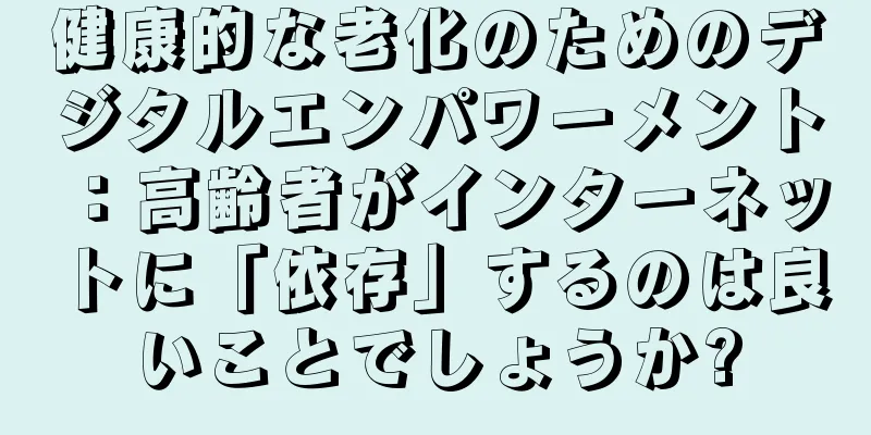 健康的な老化のためのデジタルエンパワーメント：高齢者がインターネットに「依存」するのは良いことでしょうか?