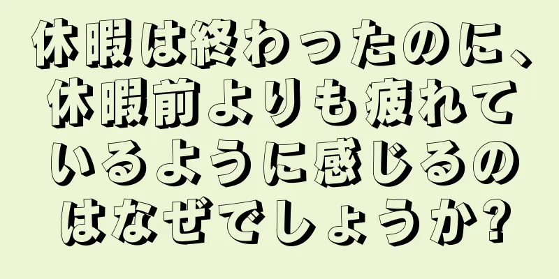 休暇は終わったのに、休暇前よりも疲れているように感じるのはなぜでしょうか?