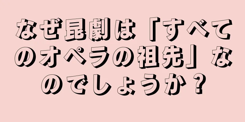 なぜ昆劇は「すべてのオペラの祖先」なのでしょうか？