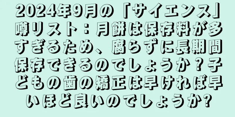 2024年9月の「サイエンス」噂リスト：月餅は保存料が多すぎるため、腐らずに長期間保存できるのでしょうか？子どもの歯の矯正は早ければ早いほど良いのでしょうか?