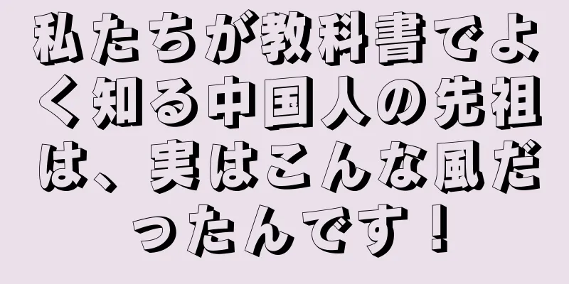 私たちが教科書でよく知る中国人の先祖は、実はこんな風だったんです！