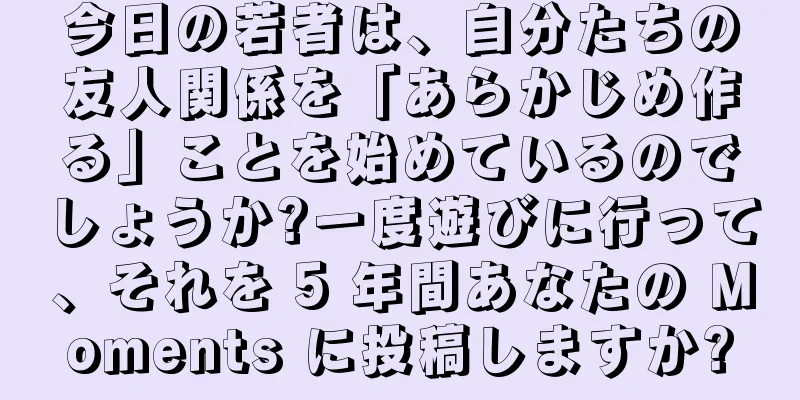 今日の若者は、自分たちの友人関係を「あらかじめ作る」ことを始めているのでしょうか?一度遊びに行って、それを 5 年間あなたの Moments に投稿しますか?