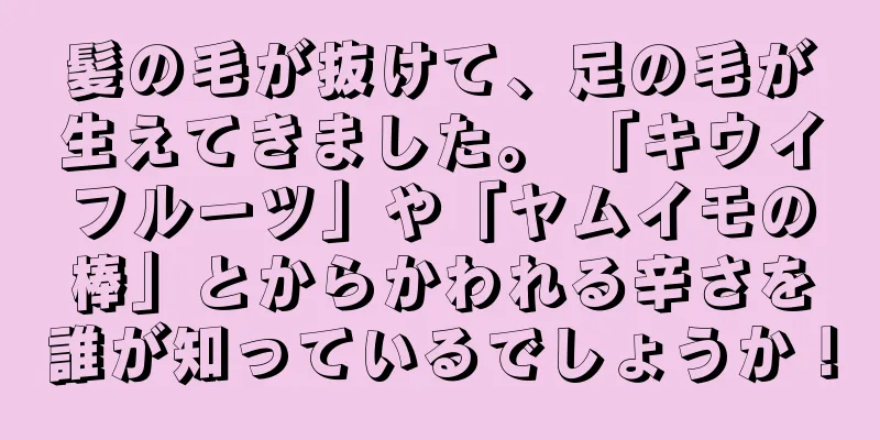 髪の毛が抜けて、足の毛が生えてきました。 「キウイフルーツ」や「ヤムイモの棒」とからかわれる辛さを誰が知っているでしょうか！