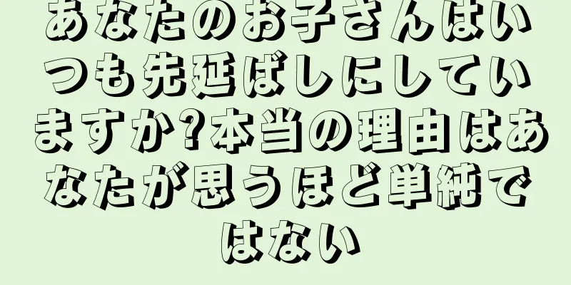 あなたのお子さんはいつも先延ばしにしていますか?本当の理由はあなたが思うほど単純ではない