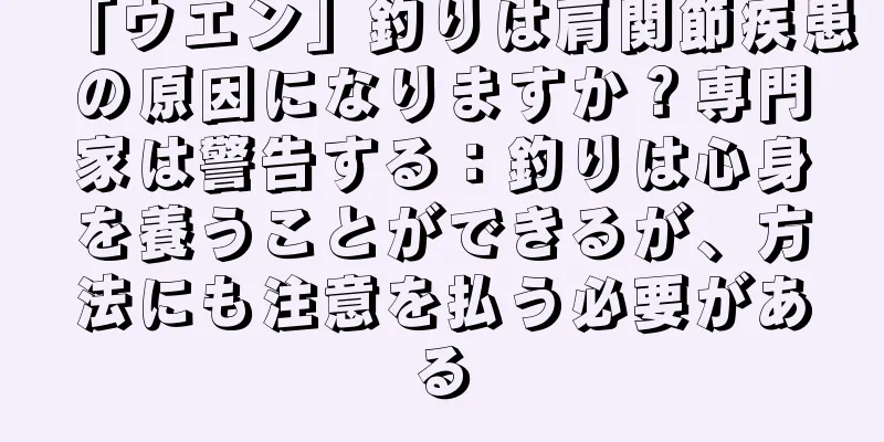 「ウエン」釣りは肩関節疾患の原因になりますか？専門家は警告する：釣りは心身を養うことができるが、方法にも注意を払う必要がある