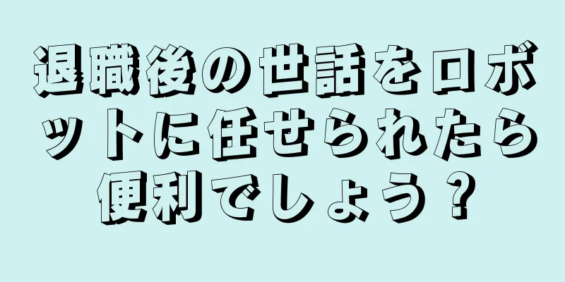 退職後の世話をロボットに任せられたら便利でしょう？
