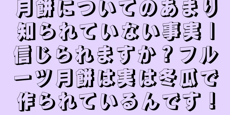 月餅についてのあまり知られていない事実 |信じられますか？フルーツ月餅は実は冬瓜で作られているんです！