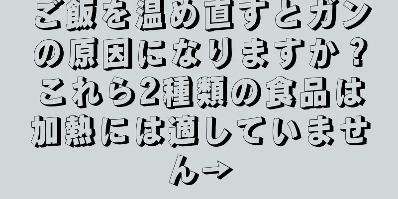 ご飯を温め直すとガンの原因になりますか？これら2種類の食品は加熱には適していません→