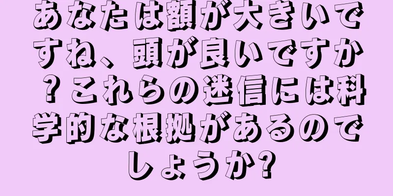 あなたは額が大きいですね、頭が良いですか？これらの迷信には科学的な根拠があるのでしょうか?