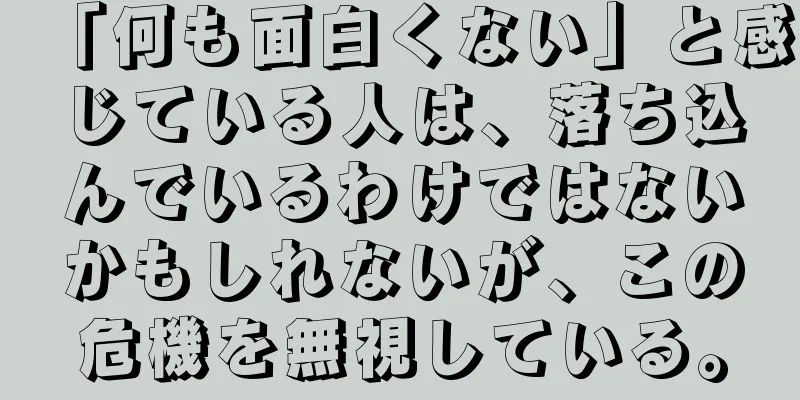 「何も面白くない」と感じている人は、落ち込んでいるわけではないかもしれないが、この危機を無視している。