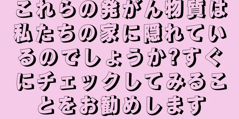これらの発がん物質は私たちの家に隠れているのでしょうか?すぐにチェックしてみることをお勧めします