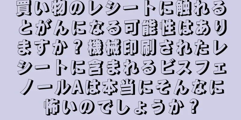 買い物のレシートに触れるとがんになる可能性はありますか？機械印刷されたレシートに含まれるビスフェノールAは本当にそんなに怖いのでしょうか？