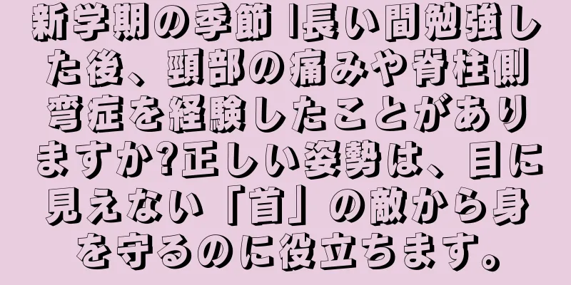 新学期の季節 |長い間勉強した後、頸部の痛みや脊柱側弯症を経験したことがありますか?正しい姿勢は、目に見えない「首」の敵から身を守るのに役立ちます。