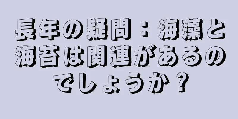 長年の疑問：海藻と海苔は関連があるのでしょうか？