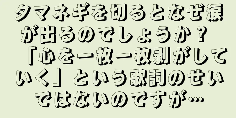 タマネギを切るとなぜ涙が出るのでしょうか？ 「心を一枚一枚剥がしていく」という歌詞のせいではないのですが…
