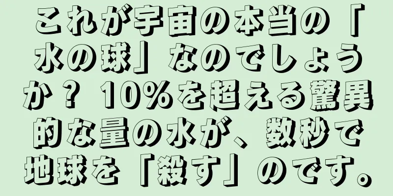 これが宇宙の本当の「水の球」なのでしょうか？ 10%を超える驚異的な量の水が、数秒で地球を「殺す」のです。