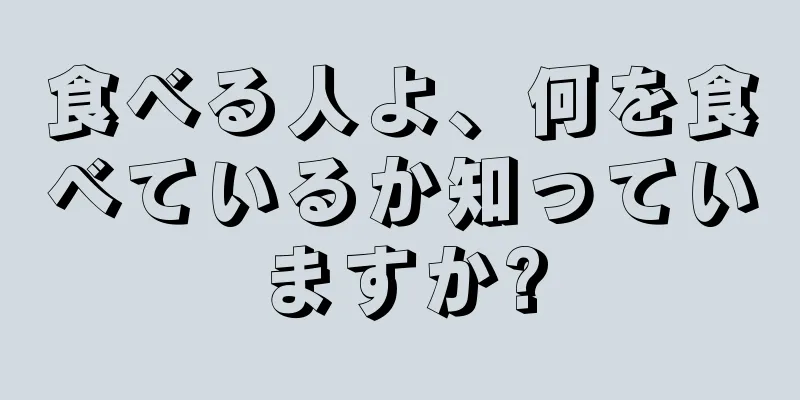 食べる人よ、何を食べているか知っていますか?