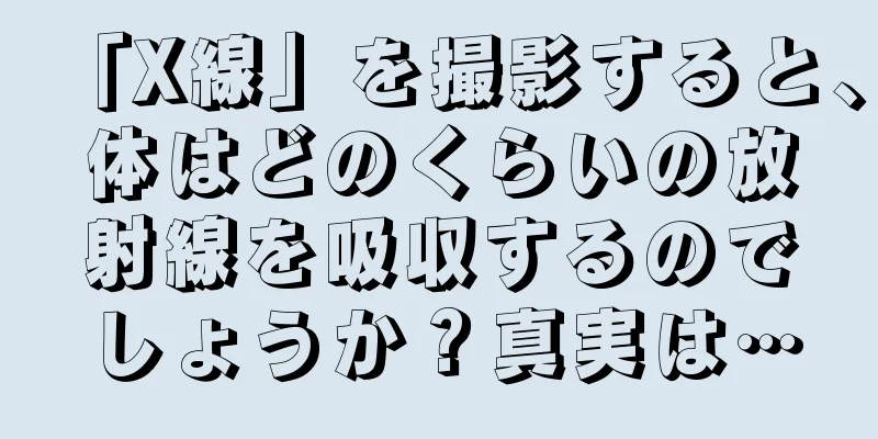 「X線」を撮影すると、体はどのくらいの放射線を吸収するのでしょうか？真実は…