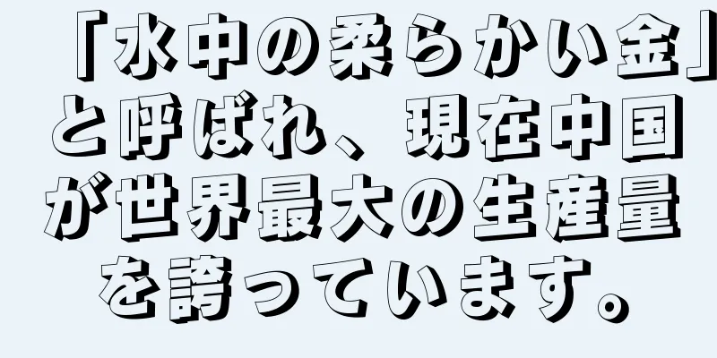 「水中の柔らかい金」と呼ばれ、現在中国が世界最大の生産量を誇っています。