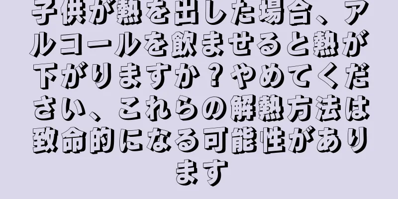 子供が熱を出した場合、アルコールを飲ませると熱が下がりますか？やめてください、これらの解熱方法は致命的になる可能性があります