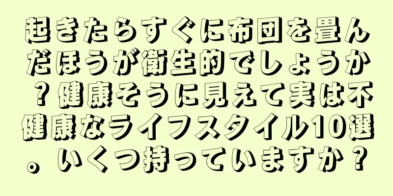 起きたらすぐに布団を畳んだほうが衛生的でしょうか？健康そうに見えて実は不健康なライフスタイル10選。いくつ持っていますか？