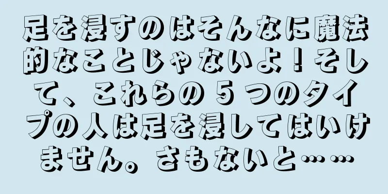 足を浸すのはそんなに魔法的なことじゃないよ！そして、これらの 5 つのタイプの人は足を浸してはいけません。さもないと……