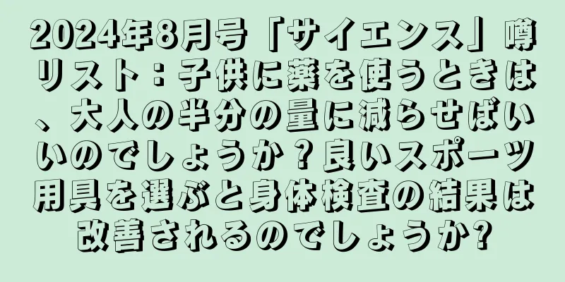 2024年8月号「サイエンス」噂リスト：子供に薬を使うときは、大人の半分の量に減らせばいいのでしょうか？良いスポーツ用具を選ぶと身体検査の結果は改善されるのでしょうか?