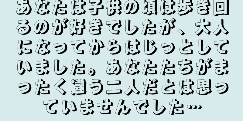 あなたは子供の頃は歩き回るのが好きでしたが、大人になってからはじっとしていました。あなたたちがまったく違う二人だとは思っていませんでした…