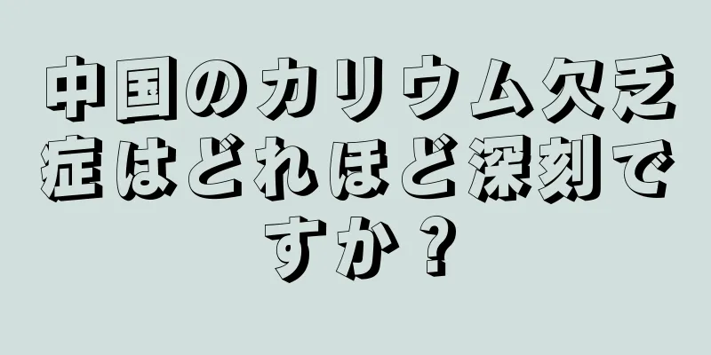 中国のカリウム欠乏症はどれほど深刻ですか？