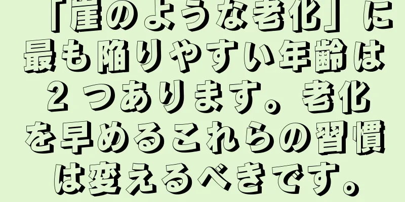 「崖のような老化」に最も陥りやすい年齢は 2 つあります。老化を早めるこれらの習慣は変えるべきです。