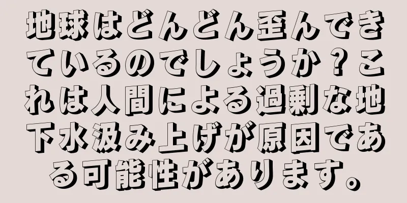 地球はどんどん歪んできているのでしょうか？これは人間による過剰な地下水汲み上げが原因である可能性があります。