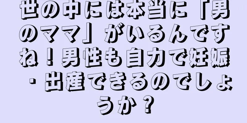 世の中には本当に「男のママ」がいるんですね！男性も自力で妊娠・出産できるのでしょうか？