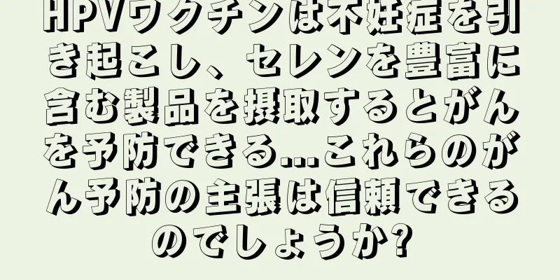 HPVワクチンは不妊症を引き起こし、セレンを豊富に含む製品を摂取するとがんを予防できる...これらのがん予防の主張は信頼できるのでしょうか?