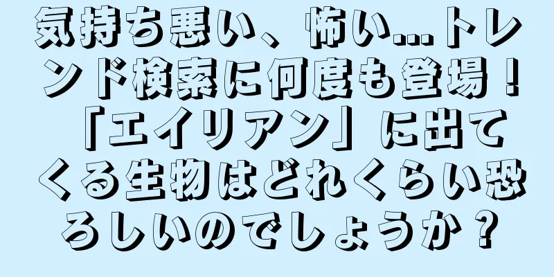 気持ち悪い、怖い...トレンド検索に何度も登場！ 「エイリアン」に出てくる生物はどれくらい恐ろしいのでしょうか？