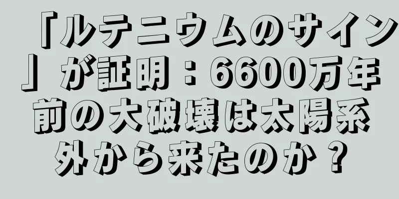 「ルテニウムのサイン」が証明：6600万年前の大破壊は太陽系外から来たのか？
