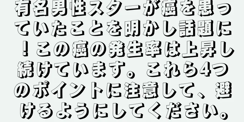 有名男性スターが癌を患っていたことを明かし話題に！この癌の発生率は上昇し続けています。これら4つのポイントに注意して、避けるようにしてください。