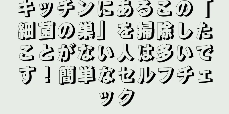 キッチンにあるこの「細菌の巣」を掃除したことがない人は多いです！簡単なセルフチェック