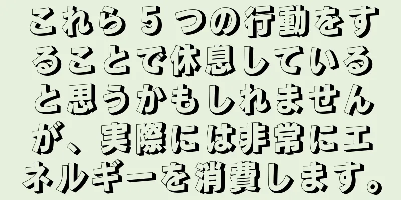 これら 5 つの行動をすることで休息していると思うかもしれませんが、実際には非常にエネルギーを消費します。
