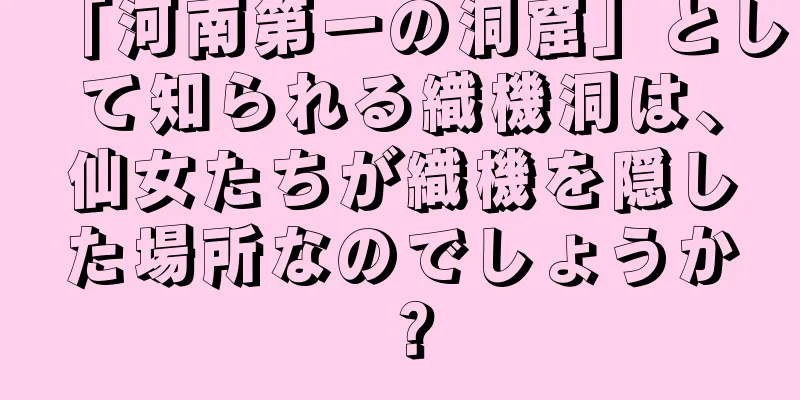 「河南第一の洞窟」として知られる織機洞は、仙女たちが織機を隠した場所なのでしょうか？