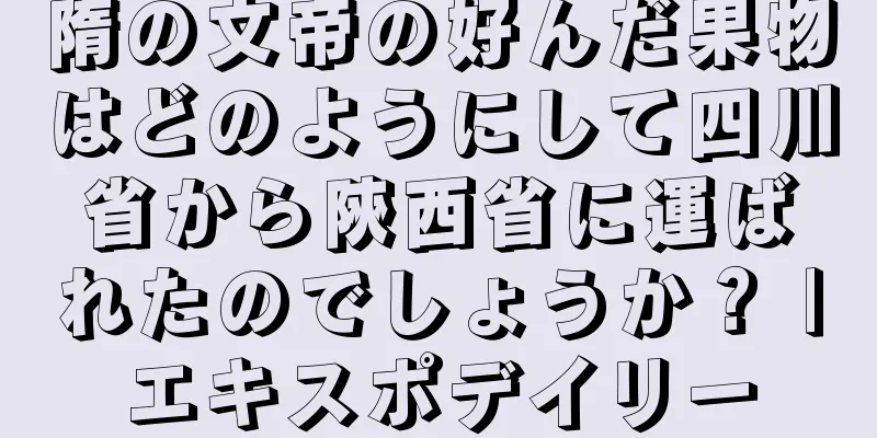 隋の文帝の好んだ果物はどのようにして四川省から陝西省に運ばれたのでしょうか？ |エキスポデイリー