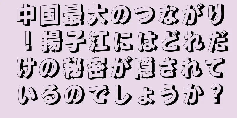 中国最大のつながり！揚子江にはどれだけの秘密が隠されているのでしょうか？