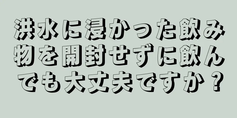 洪水に浸かった飲み物を開封せずに飲んでも大丈夫ですか？
