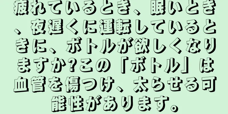 疲れているとき、眠いとき、夜遅くに運転しているときに、ボトルが欲しくなりますか?この「ボトル」は血管を傷つけ、太らせる可能性があります。