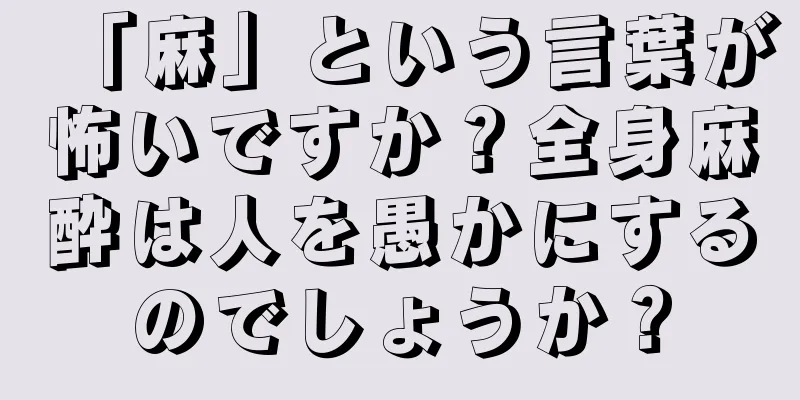 「麻」という言葉が怖いですか？全身麻酔は人を愚かにするのでしょうか？
