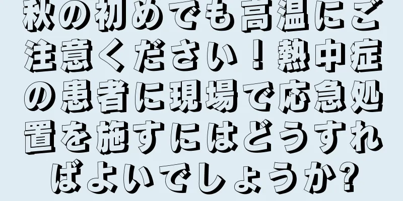 秋の初めでも高温にご注意ください！熱中症の患者に現場で応急処置を施すにはどうすればよいでしょうか?