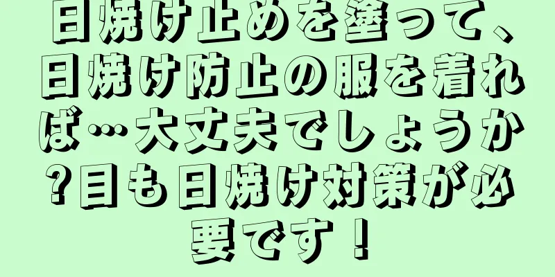 日焼け止めを塗って、日焼け防止の服を着れば…大丈夫でしょうか?目も日焼け対策が必要です！