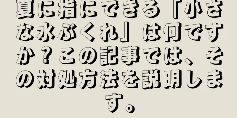 夏に指にできる「小さな水ぶくれ」は何ですか？この記事では、その対処方法を説明します。