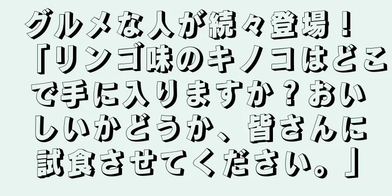 グルメな人が続々登場！ 「リンゴ味のキノコはどこで手に入りますか？おいしいかどうか、皆さんに試食させてください。」