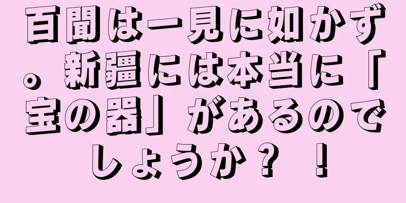 百聞は一見に如かず。新疆には本当に「宝の器」があるのでしょうか？ ！